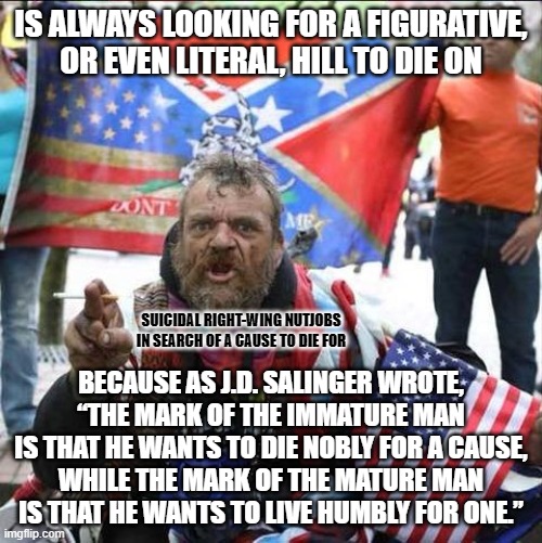 These are the weak men who create hard times. They're like Peter Pan's Lost Boys, with a mythical Lost Cause. | IS ALWAYS LOOKING FOR A FIGURATIVE,
OR EVEN LITERAL, HILL TO DIE ON; SUICIDAL RIGHT-WING NUTJOBS IN SEARCH OF A CAUSE TO DIE FOR; BECAUSE AS J.D. SALINGER WROTE,
“THE MARK OF THE IMMATURE MAN
IS THAT HE WANTS TO DIE NOBLY FOR A CAUSE,
WHILE THE MARK OF THE MATURE MAN
IS THAT HE WANTS TO LIVE HUMBLY FOR ONE.” | image tagged in conservative alt right tardo,death wish,immature,weak,toxic masculinity,gun violence | made w/ Imgflip meme maker