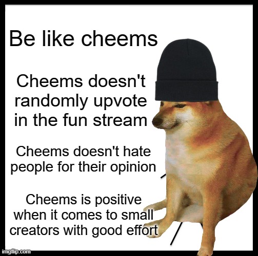 Be like cheems | Be like cheems; Cheems doesn't randomly upvote in the fun stream; Cheems doesn't hate people for their opinion; Cheems is positive when it comes to small creators with good effort | image tagged in cheems | made w/ Imgflip meme maker
