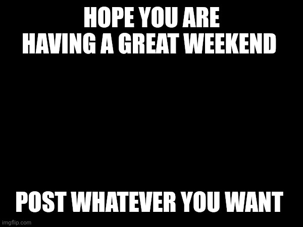 Hope you are having a great weekend | HOPE YOU ARE HAVING A GREAT WEEKEND; POST WHATEVER YOU WANT | image tagged in blank | made w/ Imgflip meme maker