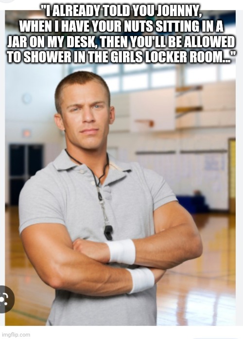 Then,  maybe... | "I ALREADY TOLD YOU JOHNNY, WHEN I HAVE YOUR NUTS SITTING IN A JAR ON MY DESK, THEN YOU'LL BE ALLOWED TO SHOWER IN THE GIRLS LOCKER ROOM..." | image tagged in stop,woke,insanity,support,common sense | made w/ Imgflip meme maker