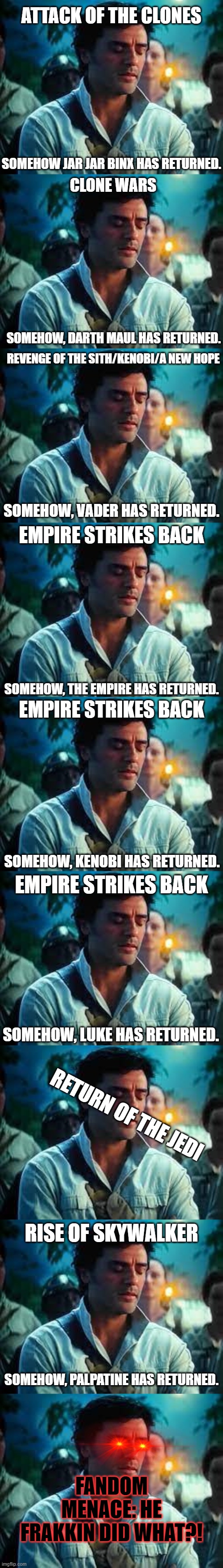 ATTACK OF THE CLONES; SOMEHOW JAR JAR BINX HAS RETURNED. CLONE WARS; SOMEHOW, DARTH MAUL HAS RETURNED. REVENGE OF THE SITH/KENOBI/A NEW HOPE; SOMEHOW, VADER HAS RETURNED. EMPIRE STRIKES BACK; SOMEHOW, THE EMPIRE HAS RETURNED. EMPIRE STRIKES BACK; SOMEHOW, KENOBI HAS RETURNED. EMPIRE STRIKES BACK; SOMEHOW, LUKE HAS RETURNED. RETURN OF THE JEDI; RISE OF SKYWALKER; SOMEHOW, PALPATINE HAS RETURNED. FANDOM MENACE: HE FRAKKIN DID WHAT?! | image tagged in somehow palpatine returned,star wars,jar jar binks,darth vader,luke skywalker,palpatine | made w/ Imgflip meme maker