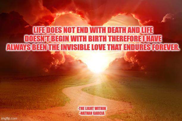 LIFE DOES NOT END WITH DEATH AND LIFE DOESN'T BEGIN WITH BIRTH THEREFORE I HAVE ALWAYS BEEN THE INVISIBLE LOVE THAT ENDURES FOREVER. -THE LIGHT WITHIN
-NATHAN GARCIA | image tagged in spirituality | made w/ Imgflip meme maker