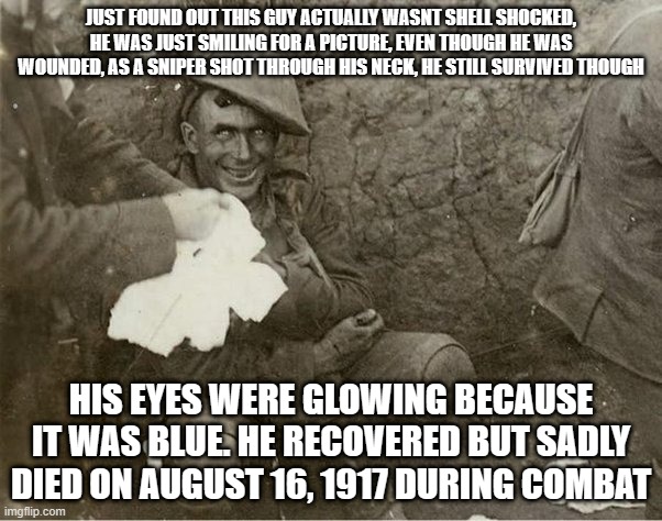 dude was actually a chad, SMILING even when he was shot in the neck | JUST FOUND OUT THIS GUY ACTUALLY WASNT SHELL SHOCKED, HE WAS JUST SMILING FOR A PICTURE, EVEN THOUGH HE WAS WOUNDED, AS A SNIPER SHOT THROUGH HIS NECK, HE STILL SURVIVED THOUGH; HIS EYES WERE GLOWING BECAUSE IT WAS BLUE. HE RECOVERED BUT SADLY DIED ON AUGUST 16, 1917 DURING COMBAT | image tagged in shell shock | made w/ Imgflip meme maker