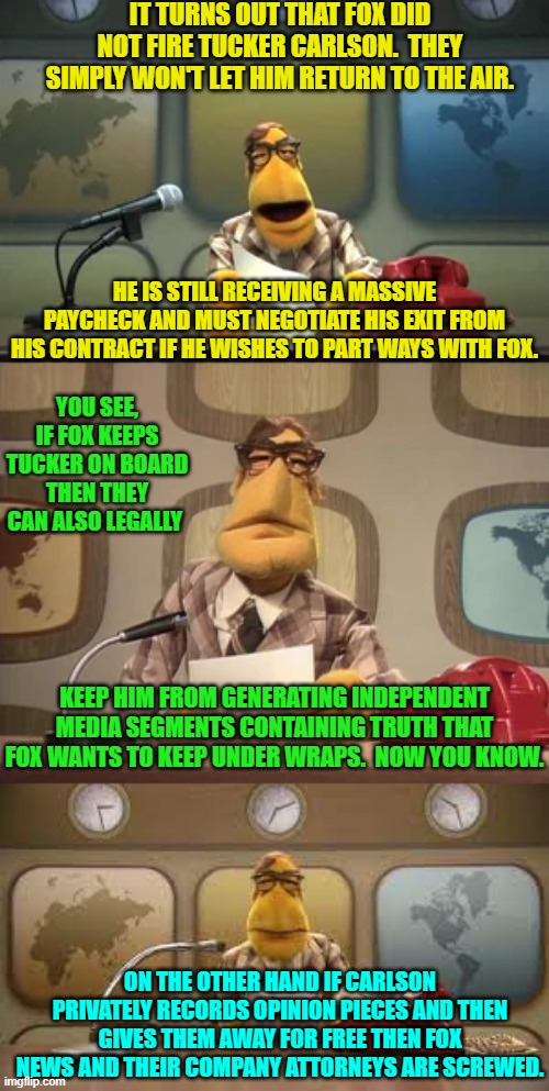 Interesting, eh?  I wonder how much money Fox has lost with this idiocy of theirs. | IT TURNS OUT THAT FOX DID NOT FIRE TUCKER CARLSON.  THEY SIMPLY WON'T LET HIM RETURN TO THE AIR. HE IS STILL RECEIVING A MASSIVE PAYCHECK AND MUST NEGOTIATE HIS EXIT FROM HIS CONTRACT IF HE WISHES TO PART WAYS WITH FOX. YOU SEE, IF FOX KEEPS TUCKER ON BOARD THEN THEY CAN ALSO LEGALLY; KEEP HIM FROM GENERATING INDEPENDENT MEDIA SEGMENTS CONTAINING TRUTH THAT FOX WANTS TO KEEP UNDER WRAPS.  NOW YOU KNOW. ON THE OTHER HAND IF CARLSON PRIVATELY RECORDS OPINION PIECES AND THEN GIVES THEM AWAY FOR FREE THEN FOX NEWS AND THEIR COMPANY ATTORNEYS ARE SCREWED. | image tagged in yep | made w/ Imgflip meme maker