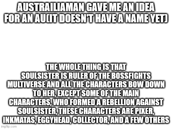 Don't chase me down, it ain't canon. | AUSTRAILIAMAN GAVE ME AN IDEA FOR AN AU(IT DOESN'T HAVE A NAME YET); THE WHOLE THING IS THAT SOULSISTER IS RULER OF THE BOSSFIGHTS MULTIVERSE AND ALL THE CHARACTERS BOW DOWN TO HER, EXCEPT SOME OF THE MAIN CHARACTERS, WHO FORMED A REBELLION AGAINST SOULSISTER, THESE CHARACTERS ARE PIXER, INKMATAS, EGGYHEAD, COLLECTOR, AND A FEW OTHERS | image tagged in dontstoryruinmeplease | made w/ Imgflip meme maker