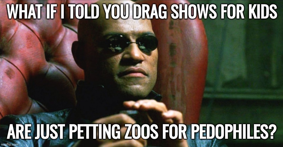 Petting zoos. | WHAT IF I TOLD YOU DRAG SHOWS FOR KIDS; ARE JUST PETTING ZOOS FOR PEDOPHILES? | image tagged in laurence fishburne morpheus | made w/ Imgflip meme maker