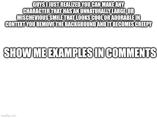 GUYS I JUST REALIZED YOU CAN MAKE ANY CHARACTER THAT HAS AN UNNATURALLY LARGE  OR MISCHEVIOUS SMILE THAT LOOKS COOL OR ADORABLE IN CONTEXT YOU REMOVE THE BACKGROUND AND IT BECOMES CREEPY; SHOW ME EXAMPLES IN COMMENTS | made w/ Imgflip meme maker