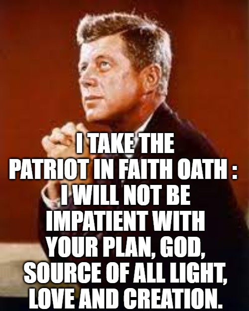 I take the Oath of Patience in God's Plan. | I TAKE THE PATRIOT IN FAITH OATH :; I WILL NOT BE IMPATIENT WITH YOUR PLAN, GOD, SOURCE OF ALL LIGHT, LOVE AND CREATION. | image tagged in god,q,anons,trump,kennedy | made w/ Imgflip meme maker
