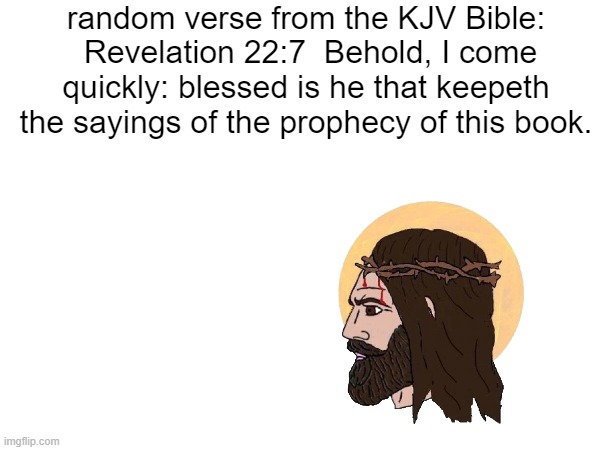 random verse from the KJV Bible:
 Revelation 22:7  Behold, I come quickly: blessed is he that keepeth the sayings of the prophecy of this book. | made w/ Imgflip meme maker