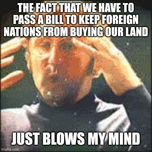 They should've never been able to buy land. | THE FACT THAT WE HAVE TO PASS A BILL TO KEEP FOREIGN NATIONS FROM BUYING OUR LAND; JUST BLOWS MY MIND | image tagged in mind blown | made w/ Imgflip meme maker