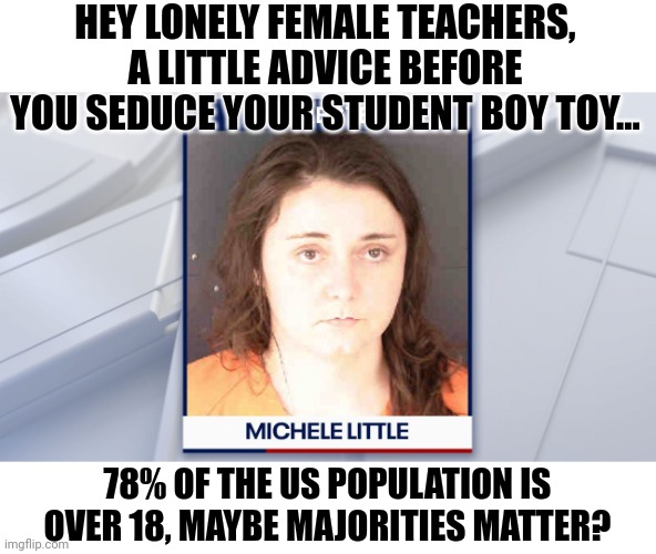 Teachers are going crazy for the next victim minority demographic, they forget certain demographics are off limits? | HEY LONELY FEMALE TEACHERS, A LITTLE ADVICE BEFORE YOU SEDUCE YOUR STUDENT BOY TOY... 78% OF THE US POPULATION IS OVER 18, MAYBE MAJORITIES MATTER? | image tagged in teachers,students,expectations vs reality,bad idea,liberal hypocrisy,school | made w/ Imgflip meme maker