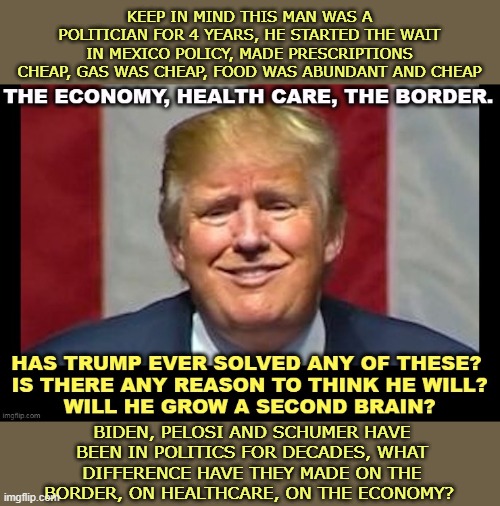 LMFAO | KEEP IN MIND THIS MAN WAS A POLITICIAN FOR 4 YEARS, HE STARTED THE WAIT IN MEXICO POLICY, MADE PRESCRIPTIONS CHEAP, GAS WAS CHEAP, FOOD WAS ABUNDANT AND CHEAP; BIDEN, PELOSI AND SCHUMER HAVE BEEN IN POLITICS FOR DECADES, WHAT DIFFERENCE HAVE THEY MADE ON THE BORDER, ON HEALTHCARE, ON THE ECONOMY? | image tagged in get outta here,dumbest man alive blank,leftism is mental illness | made w/ Imgflip meme maker