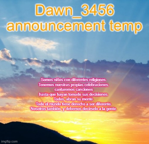 Dawn_3456 announcement | Somos niños con diferentes religiones.
Tenemos nuestras propias celebraciones.
cantaremos canciones
hasta que hayan tomado sus decisiones.
Todos, abran su mente.
Todo el mundo tiene derecho a ser diferente.
Nosotros también, y debemos decírselo a la gente. | image tagged in dawn_3456 announcement | made w/ Imgflip meme maker