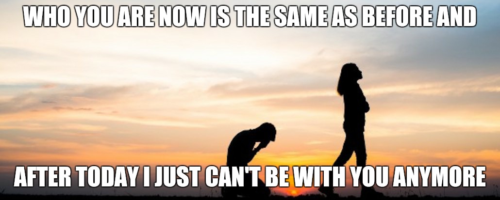 Changes | WHO YOU ARE NOW IS THE SAME AS BEFORE AND; AFTER TODAY I JUST CAN'T BE WITH YOU ANYMORE | image tagged in breakup,relationships,ex boyfriend,fighting,dating | made w/ Imgflip meme maker