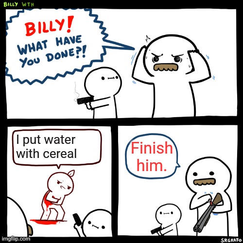 Billy, What Have You Done | I put water with cereal; Finish him. | image tagged in billy what have you done | made w/ Imgflip meme maker