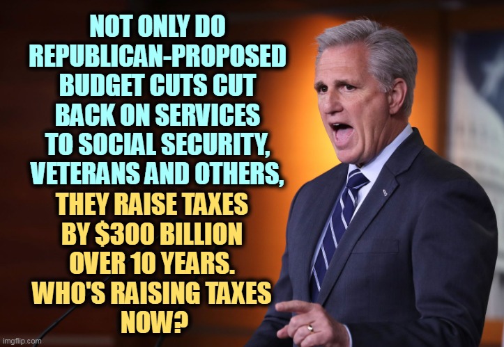 Republicans want to trigger a global financial collapse for this? | NOT ONLY DO REPUBLICAN-PROPOSED BUDGET CUTS CUT BACK ON SERVICES TO SOCIAL SECURITY, VETERANS AND OTHERS, THEY RAISE TAXES 
BY $300 BILLION 
OVER 10 YEARS. 
WHO'S RAISING TAXES 
NOW? | image tagged in kevin mccarthy - professional liar anti-american,maga,house,republicans,raise taxes,cut services | made w/ Imgflip meme maker