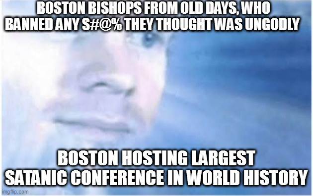 In heaven looking down | BOSTON BISHOPS FROM OLD DAYS, WHO BANNED ANY S#@% THEY THOUGHT WAS UNGODLY; BOSTON HOSTING LARGEST SATANIC CONFERENCE IN WORLD HISTORY | image tagged in in heaven looking down | made w/ Imgflip meme maker