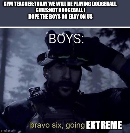 Dodgeball | GYM TEACHER:TODAY WE WILL BE PLAYING DODGEBALL.

GIRLS:NOT DODGEBALL I
 HOPE THE BOYS GO EASY ON US; BOYS:; EXTREME | image tagged in bravo six going dark | made w/ Imgflip meme maker