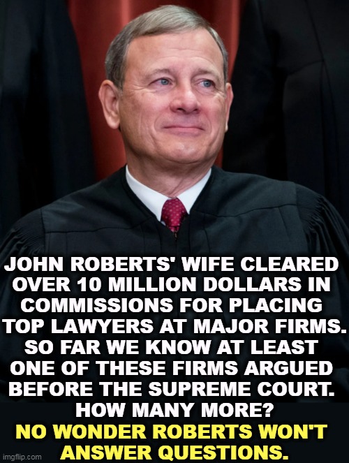First Thomas, then Gorsuch, now Roberts. Republicans. | JOHN ROBERTS' WIFE CLEARED 
OVER 10 MILLION DOLLARS IN 
COMMISSIONS FOR PLACING 
TOP LAWYERS AT MAJOR FIRMS.
SO FAR WE KNOW AT LEAST 
ONE OF THESE FIRMS ARGUED 
BEFORE THE SUPREME COURT. 
HOW MANY MORE? NO WONDER ROBERTS WON'T 
ANSWER QUESTIONS. | image tagged in john roberts,republicans,supreme court,corrupt,corruption | made w/ Imgflip meme maker