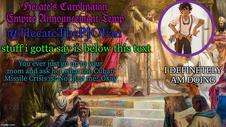 Hecate's Carolingian Empire Announcement Temp (Thx Hecate) | You ever just go up to your mom and ask her what the Cuban Missile Crisis is? No? Just me? Okay; &&&&&%%%%%######(((((((//////////****************//////////(((((((######%%%%%%&&
&&&%%%%%######((((((//////////(/**************///******///////(((((((#####%%%%%%
&%%%%%######(((((////////(/*************,..,,,,.,,*//******//////((((((#####%%%%
%%%%%#####(((((//////*(/********************.....,,,,*//******//////(((((####%%%
%%%%####(((((/////**/*************,*,,,,,,,,,,,........*//******/////(((((#####%
%%#####(((((////**//**********,,,,,,,,,,,,,,,,,,........**/*******////(((((#####
%%####((((/////**/*********,,,,,,,,,,,,,,,,,,,,,,........**/********////(((((###
%####((((/////**/*******,,,,,,,,,,,,,,,,,,,,,,,,,/,,,,,*@***/*******/////((((###
####(((((////**//**@@#*,,,,,,,,,,,,,.........,,,%..(@.,,,,**/*********////((((##
####((((////***@*******@.%,,@@,,,,.......@@...(  .@(#@,,,,***/********////((((##
####((((////***/******,,,@.#,,,,.............@*%@#((%%,,,,***/*********///(((((#
%%%%%%%%##((((//(*********,@.&,,,,,,,.......#  *///@.%,*****/(((#(((//*////((((#
%%%#####((((((////********,,@&,(,,........,  @///%  @,,*****/////////(((((#####%
%%%#####((((((////********,,,(&@/,,,....(.@@&@///.#*,,,****((///////((((((#####%
%%%%######(((((((((/*********,,@@/.@&% @@@&&&&&(.#********///////((((((((#####%%
%%%%%#######(((((((((//*********@&@@&&&&&&&&&&#*********(((((((((((((((######%%%
&%%%%%%######(((((((((((////****%&((((%@@@@&&*******/@(((((((((((((((######%%%%%
&&%%%%%%%#######(((((((&(((//////%&@(#####*///////((((@(((((((((((#####%%%%%%%%%
&&&&%%%%%%%%#########@@@(((#(((#((&////&/////((((((((%@@((((((########%%%%%%%%&& | image tagged in hecate's carolingian empire announcement temp thx hecate | made w/ Imgflip meme maker