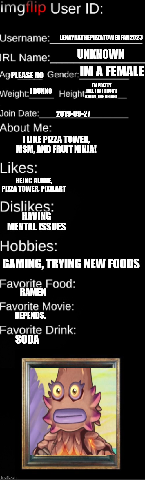 I forgor the title lol | LEKAYNATHEPIZZATOWERFAN2023; UNKNOWN; IM A FEMALE; PLEASE NO; I'M PRETTY TALL THAT I DON'T KNOW THE HEIGHT; I DUNNO; 2019-09-27; I LIKE PIZZA TOWER, MSM, AND FRUIT NINJA! BEING ALONE, PIZZA TOWER, PIXILART; HAVING MENTAL ISSUES; GAMING, TRYING NEW FOODS; RAMEN; DEPENDS. SODA | image tagged in imgflip user id | made w/ Imgflip meme maker