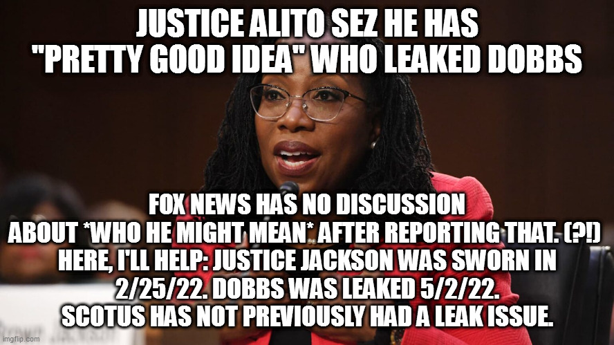 Ketanji Brown Jackson | JUSTICE ALITO SEZ HE HAS "PRETTY GOOD IDEA" WHO LEAKED DOBBS; FOX NEWS HAS NO DISCUSSION ABOUT *WHO HE MIGHT MEAN* AFTER REPORTING THAT. (?!) 

HERE, I'LL HELP: JUSTICE JACKSON WAS SWORN IN 2/25/22. DOBBS WAS LEAKED 5/2/22. SCOTUS HAS NOT PREVIOUSLY HAD A LEAK ISSUE. | image tagged in ketanji brown jackson | made w/ Imgflip meme maker