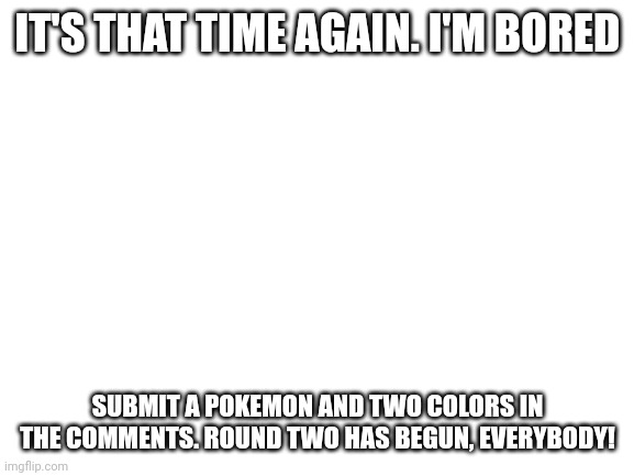 Blank White Template | IT'S THAT TIME AGAIN. I'M BORED; SUBMIT A POKEMON AND TWO COLORS IN THE COMMENTS. ROUND TWO HAS BEGUN, EVERYBODY! | image tagged in blank white template | made w/ Imgflip meme maker