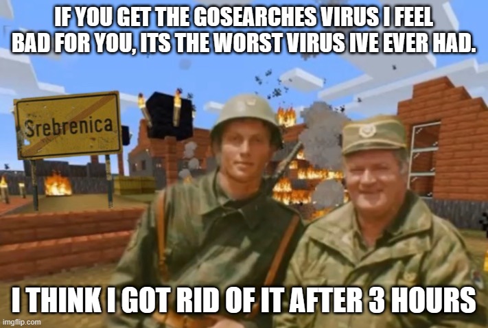 Srebrenica | IF YOU GET THE GOSEARCHES VIRUS I FEEL BAD FOR YOU, ITS THE WORST VIRUS IVE EVER HAD. I THINK I GOT RID OF IT AFTER 3 HOURS | image tagged in srebrenica | made w/ Imgflip meme maker