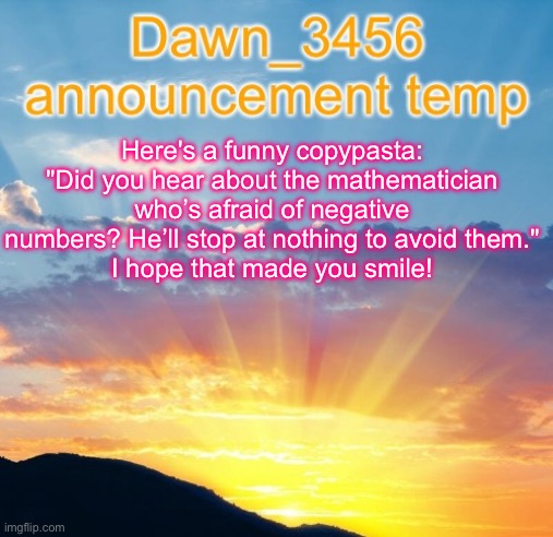Dawn_3456 announcement | Here's a funny copypasta:

"Did you hear about the mathematician who’s afraid of negative numbers? He’ll stop at nothing to avoid them."

I hope that made you smile! | image tagged in dawn_3456 announcement | made w/ Imgflip meme maker