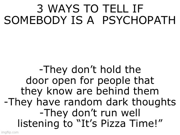 Image Title | 3 WAYS TO TELL IF SOMEBODY IS A  PSYCHOPATH; -They don’t hold the door open for people that they know are behind them
-They have random dark thoughts
-They don’t run well listening to “It’s Pizza Time!” | image tagged in blank white template | made w/ Imgflip meme maker