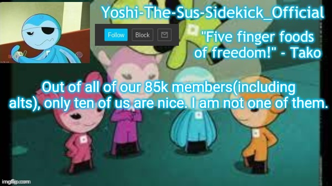 Yoshi-The-Sus-Sidekick_Official's Sushi Pack Temp | Out of all of our 85k members(including alts), only ten of us are nice. I am not one of them. | image tagged in yoshi-the-sus-sidekick_official's sushi pack temp | made w/ Imgflip meme maker
