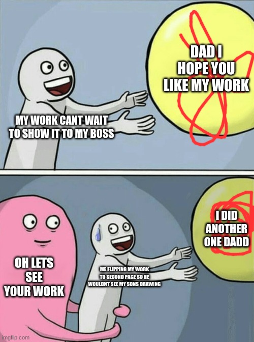 sammys work for daddy | DAD I HOPE YOU LIKE MY WORK; MY WORK CANT WAIT TO SHOW IT TO MY BOSS; I DID ANOTHER ONE DADD; OH LETS SEE YOUR WORK; ME FLIPPING MY WORK TO SECOND PAGE SO HE WOULDNT SEE MY SONS DRAWING | image tagged in memes,running away balloon | made w/ Imgflip meme maker