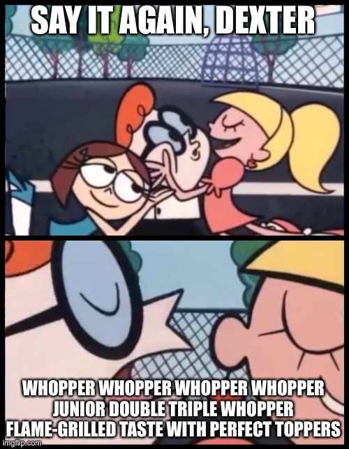 You can’t tell me you didn’t hear this | SAY IT AGAIN, DEXTER; WHOPPER WHOPPER WHOPPER WHOPPER
JUNIOR DOUBLE TRIPLE WHOPPER
FLAME-GRILLED TASTE WITH PERFECT TOPPERS | image tagged in memes,say it again dexter | made w/ Imgflip meme maker