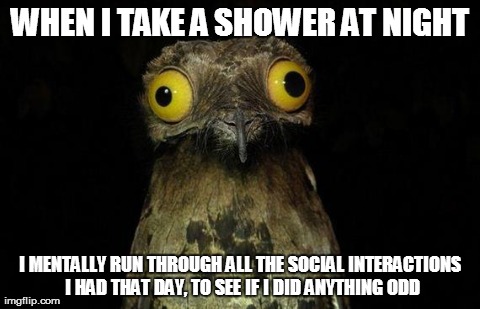 Weird Stuff I Do Potoo Meme | WHEN I TAKE A SHOWER AT NIGHT I MENTALLY RUN THROUGH ALL THE SOCIAL INTERACTIONS I HAD THAT DAY, TO SEE IF I DID ANYTHING ODD | image tagged in memes,weird stuff i do potoo,AdviceAnimals | made w/ Imgflip meme maker