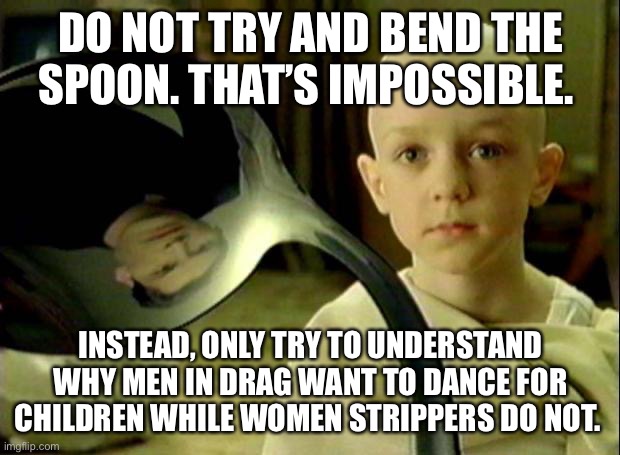 Spoon matrix | DO NOT TRY AND BEND THE SPOON. THAT’S IMPOSSIBLE. INSTEAD, ONLY TRY TO UNDERSTAND WHY MEN IN DRAG WANT TO DANCE FOR CHILDREN WHILE WOMEN STRIPPERS DO NOT. | image tagged in spoon matrix | made w/ Imgflip meme maker