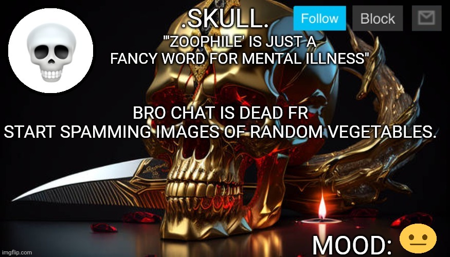 .Skull. Announcement Temp #3 | "'ZOOPHILE' IS JUST A FANCY WORD FOR MENTAL ILLNESS"; BRO CHAT IS DEAD FR
START SPAMMING IMAGES OF RANDOM VEGETABLES. | image tagged in skull announcement temp 3 | made w/ Imgflip meme maker