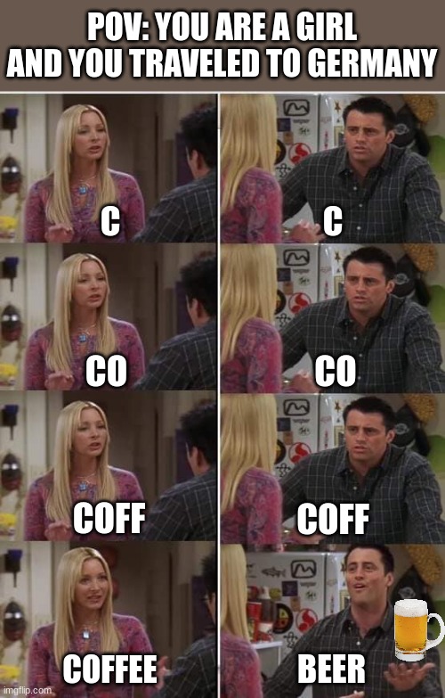 Phoebe Joey | POV: YOU ARE A GIRL AND YOU TRAVELED TO GERMANY; C; C; CO; CO; COFF; COFF; BEER; COFFEE | image tagged in phoebe joey,funy,memes | made w/ Imgflip meme maker