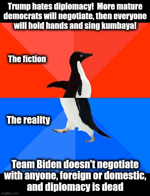 Fiction vs reality | Trump hates diplomacy!  More mature
democrats will negotiate, then everyone
will hold hands and sing kumbaya! The fiction; The reality; Team Biden doesn't negotiate with anyone, foreign or domestic,
and diplomacy is dead | image tagged in memes,socially awesome awkward penguin,joe biden,negotiation,diplomacy,democrat lies | made w/ Imgflip meme maker