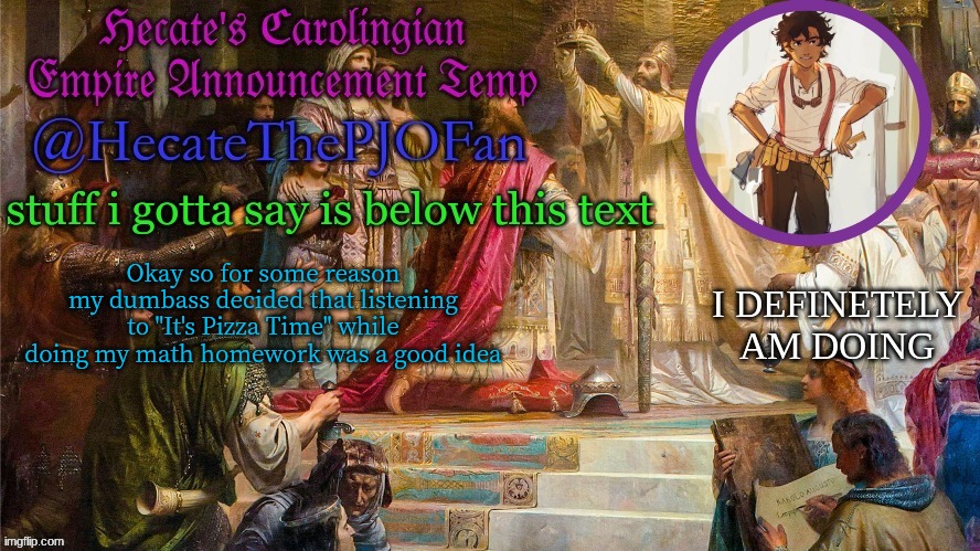 Hecate's Carolingian Empire Announcement Temp (Thx Hecate) | Okay so for some reason my dumbass decided that listening to "It's Pizza Time" while doing my math homework was a good idea | image tagged in hecate's carolingian empire announcement temp thx hecate | made w/ Imgflip meme maker