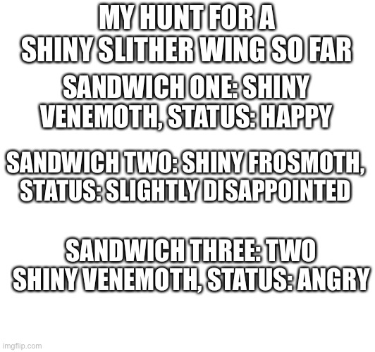 all lvl 3 enconter and sparkling. Wish me luck. | MY HUNT FOR A SHINY SLITHER WING SO FAR; SANDWICH ONE: SHINY VENEMOTH, STATUS: HAPPY; SANDWICH TWO: SHINY FROSMOTH, STATUS: SLIGHTLY DISAPPOINTED; SANDWICH THREE: TWO SHINY VENEMOTH, STATUS: ANGRY | image tagged in pokemon | made w/ Imgflip meme maker