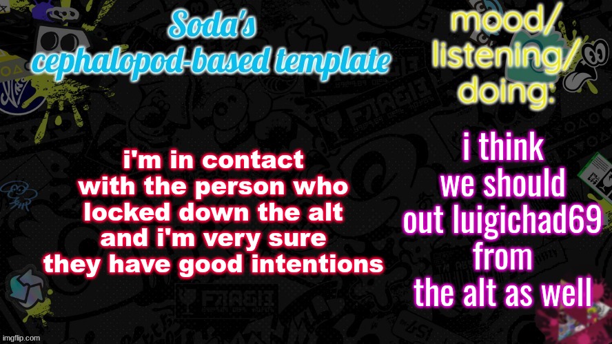 i'm in contact with the person who locked down the alt and i'm very sure they have good intentions; i think we should out luigichad69 from the alt as well | image tagged in soda's splatfest temp | made w/ Imgflip meme maker