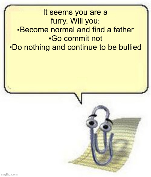 Clippy BLANK BOX | It seems you are a furry. Will you:
▪Become normal and find a father
▪Go commit not
▪Do nothing and continue to be bullied | image tagged in clippy blank box | made w/ Imgflip meme maker