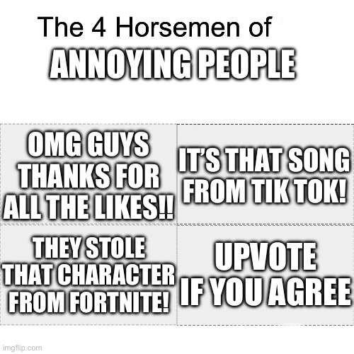 Annoyance 100 | ANNOYING PEOPLE; OMG GUYS THANKS FOR ALL THE LIKES!! IT’S THAT SONG FROM TIK TOK! UPVOTE IF YOU AGREE; THEY STOLE THAT CHARACTER FROM FORTNITE! | image tagged in four horsemen,meme | made w/ Imgflip meme maker