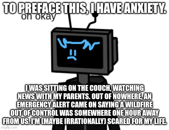 went from mini-skateboard to im-scared-for-my-life (mod here: bro im so sorry) | TO PREFACE THIS, I HAVE ANXIETY. I WAS SITTING ON THE COUCH, WATCHING NEWS WITH MY PARENTS. OUT OF NOWHERE, AN EMERGENCY ALERT CAME ON SAYING A WILDFIRE OUT OF CONTROL WAS SOMEWHERE ONE HOUR AWAY FROM US. I'M (MAYBE IRRATIONALLY) SCARED FOR MY LIFE. | image tagged in oh ok | made w/ Imgflip meme maker