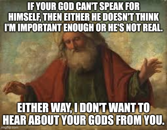 Atheist let your god speak for himself | IF YOUR GOD CAN'T SPEAK FOR HIMSELF, THEN EITHER HE DOESN'T THINK I'M IMPORTANT ENOUGH OR HE'S NOT REAL. EITHER WAY, I DON'T WANT TO HEAR ABOUT YOUR GODS FROM YOU. | image tagged in god | made w/ Imgflip meme maker
