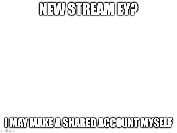 NEW STREAM EY? I MAY MAKE A SHARED ACCOUNT MYSELF | made w/ Imgflip meme maker