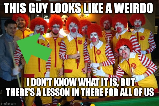 Ronald Mcdonald Meeting | THIS GUY LOOKS LIKE A WEIRDO; I DON'T KNOW WHAT IT IS, BUT THERE'S A LESSON IN THERE FOR ALL OF US | image tagged in ronald mcdonald meeting | made w/ Imgflip meme maker