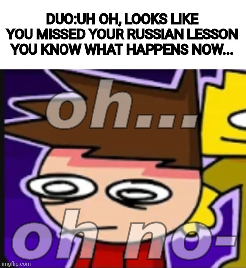 I don't want to know! | DUO:UH OH, LOOKS LIKE YOU MISSED YOUR RUSSIAN LESSON YOU KNOW WHAT HAPPENS NOW... | image tagged in oh oh no- | made w/ Imgflip meme maker