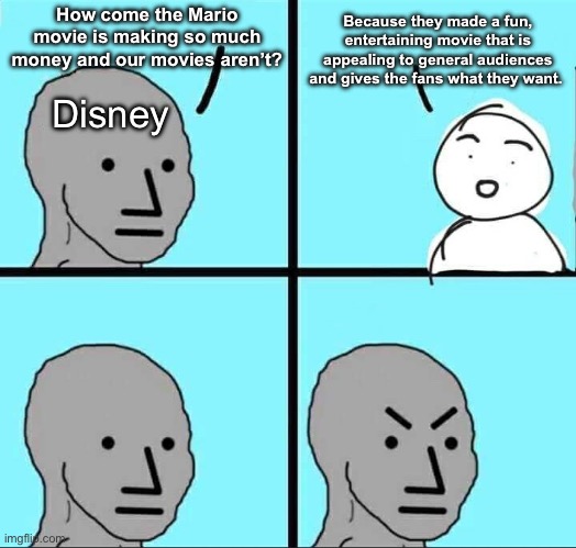 Take notes Disney. | Because they made a fun, entertaining movie that is appealing to general audiences and gives the fans what they want. How come the Mario movie is making so much money and our movies aren’t? Disney | image tagged in npc meme | made w/ Imgflip meme maker