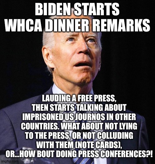 Joe Biden | BIDEN STARTS WHCA DINNER REMARKS; LAUDING A FREE PRESS, THEN STARTS TALKING ABOUT IMPRISONED US JOURNOS IN OTHER COUNTRIES. WHAT ABOUT NOT LYING TO THE PRESS, OR NOT COLLUDING WITH THEM (NOTE CARDS), OR...HOW BOUT DOING PRESS CONFERENCES?! | image tagged in joe biden | made w/ Imgflip meme maker